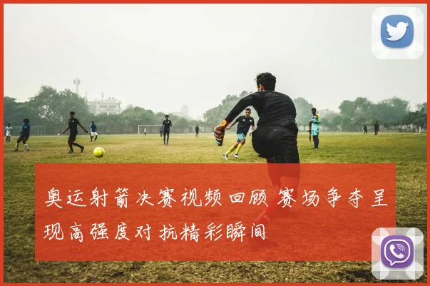 奥运射箭决赛视频回顾 赛场争夺呈现高强度对抗精彩瞬间